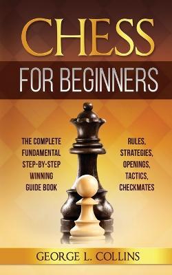 Chess for Beginners: The Complete Fundamental Step-By-Step Winning Guide Book. Rules, Strategies, Openings, Tactics, Checkmates - George L Collins - cover