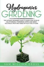 Hydroponics Gardening: The Ultimate Beginner's Guide to Learn How to Build an Affordable Hydroponic System and Grow Vegetables, Fruit and Herbs Without Soil at Home