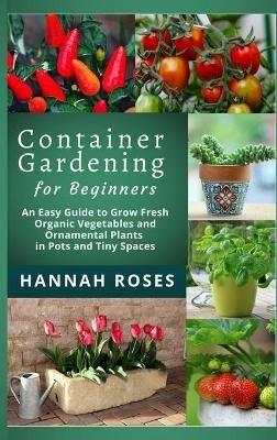 CONTAINER GARDENING for Beginners: An Easy Guide to Grow Fresh Organic Vegetables and Ornamental Plants in Pots and Tiny Spaces - Hannah Roses - cover