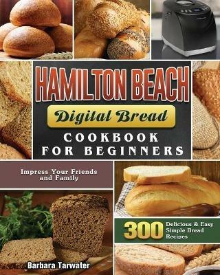 Hamilton Beach Digital Bread Cookbook for Beginners: 300 Delicious & Easy Simple Bread Recipes to Impress Your Friends and Family - Barbara Tarwater - cover