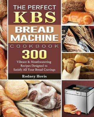 The Perfect KBS Bread Machine Cookbook: 300 Vibrant & Mouthwatering Recipes Designed to Satisfy All Your Bread Cravings - Rodney Hovis - cover