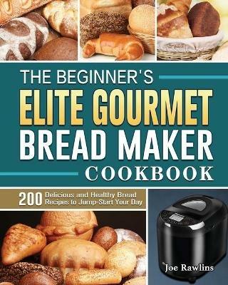 The Beginner's Elite Gourmet Bread Maker Cookbook: 200 Delicious and Healthy Bread Recipes to Jump-Start Your Day - Joe Rawlins - cover