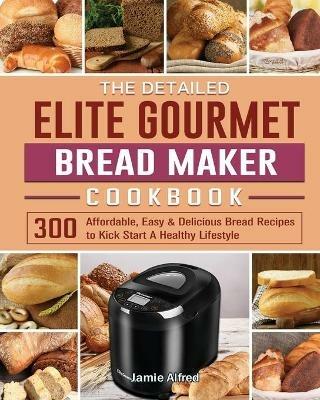 The Detailed Elite Gourmet Bread Maker Cookbook: 300 Affordable, Easy & Delicious Bread Recipes to Kick Start A Healthy Lifestyle - Jamie Alfred - cover