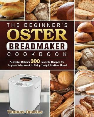 The Beginner's Oster Breadmaker Cookbook: A Master Baker's 300 Favorite Recipes for Anyone Who Want to Enjoy Tasty Effortless Bread - Thomas DeVries - cover