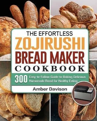 The Effortless Zojirushi Bread Maker Cookbook: 300 Easy-to-Follow Guide to Baking Delicious Homemade Bread for Healthy Eating - Amber Davison - cover