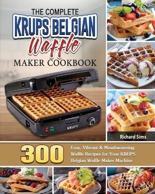 The Complete KRUPS Belgian Waffle Maker Cookbook: 300 Easy, Vibrant & Mouthwatering Waffle Recipes for Your KRUPS Belgian Waffle Maker Machine - Richard Sims - cover