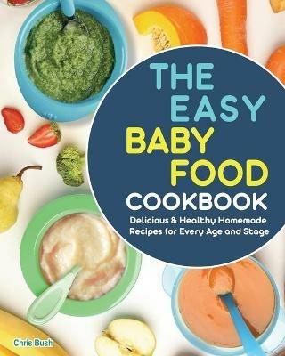 The Easy Baby Food Cookbook: Delicious & Healthy Homemade Recipes for Every Age and Stage - Chris Bush - cover