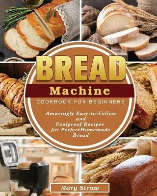 Bread Machine Cookbook for Beginners: Amazingly Easy-to-Follow and Foolproof Recipes for Perfect Homemade Bread - Mary Straw - cover
