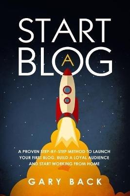Start A Blog: A Proven Step-by-Step Method To Launch Your First Blog, Build A Loyal Audience And Start Working From Home (With Practical Instructions and 40 Suggested Tools) - Gary Back - cover