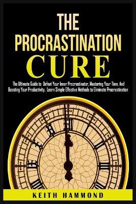 The Procrastination Cure: The Ultimate Guide to Defeat Your Inner Procrastinator, Mastering Your Time, And Boosting Your Productivity: Learn Simple Effective Methods to Eliminate Procrastination: The Ultimate Guide to Defeat Your Inner Procrastinator, Mastering Your Time and Boosti - Keith Hammond - cover