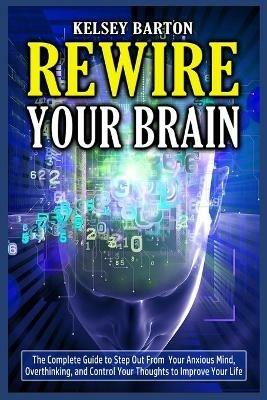 Rewire Your Brain: The Complete Guide to Step Out From Your Anxious Mind, Overthinking, and Control Your Thoughts to Improve Your Life - Kelsey Barton - cover