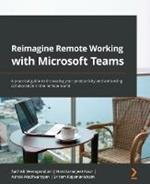 Reimagine Remote Working with Microsoft Teams: A practical guide to increasing your productivity and enhancing collaboration in the remote world