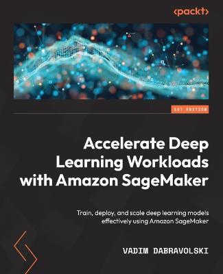 Accelerate Deep Learning Workloads with Amazon SageMaker: Train, deploy, and scale deep learning models effectively using Amazon SageMaker - Vadim Dabravolski - cover