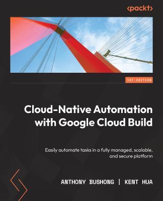 Cloud Native Automation with Google Cloud Build: Easily automate tasks in a fully managed, scalable, and secure platform - Anthony Bushong,Kent Hua - cover