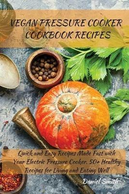 Vegan Pressure Cooker Cookbook Recipes: Quick and Easy Recipes Made Fast with Your Electric Pressure Cooker. 50+ Healthy Recipes for Living and Eating Well - Daniel Smith - cover