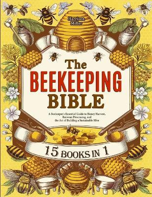 The Beekeeping Bible: A Beekeeper's Essential Guide to Honey Harvest, Beeswax Processing, and the Art of Building a Sustainable Hive - Harrison Miller - cover