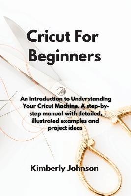 Cricut For Beginners: An Introduction to Understanding Your Cricut Machine. A step-by-step manual with detailed, illustrated examples and project ideas - Kimberly Johnson - cover