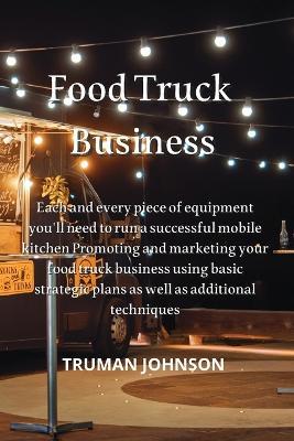 Food Truck Business: Each and every piece of equipment you'll need to run a successful mobile kitchen Promoting and marketing your food truck business using basic strategic plans as well as additional techniques - Truman Johnson - cover
