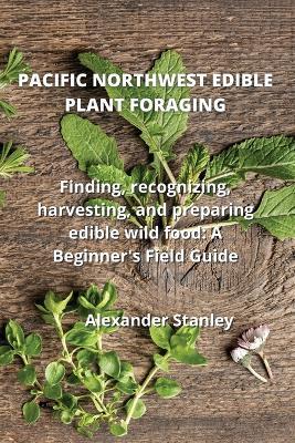 Pacific Northwest Edible Plant Foraging: Finding, recognizing, harvesting, and preparing edible wild food: A Beginner's Field Guide - Alexander Stanley - cover