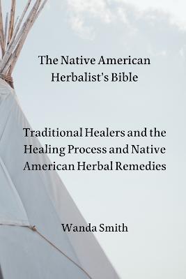 The Native AmericanHerbalist's Bible: Traditional Healers and the Healing Process and Native American Herbal Remedies - Wanda Smith - cover