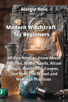 Modern Witchcraft for Beginners: All You Need to Know About Witches, Wicca, Spells, Ritual Magic, Divination, Covens, and Both Old-School and New-Age Practices - Margot Ross - cover