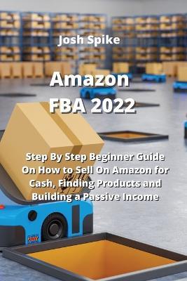 Amazon FBA 2022: Step By Step Beginner Guide On How to Sell On Amazon for Cash, Finding Products and Building a Passive Income - Josh Spike - cover
