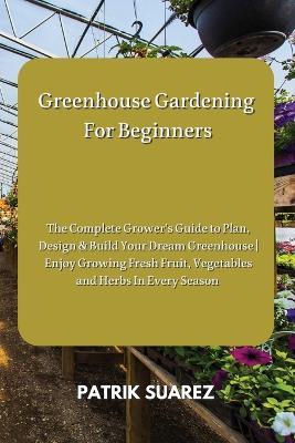 Greenhouse Gardening For Beginners: The Complete Grower's Guide to Plan, Design & Build Your Dream Greenhouse Enjoy Growing Fresh Fruit, Vegetables and Herbs In Every Season - Patrik Suarez - cover