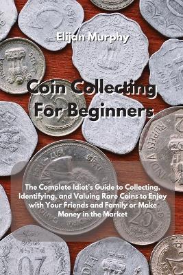 Coin Collecting For Beginners: The Complete Idiot's Guide to Collecting, Identifying, and Valuing Rare Coins to Enjoy with Your Friends and Family or Make Money in the Market - Elijan Murphy - cover