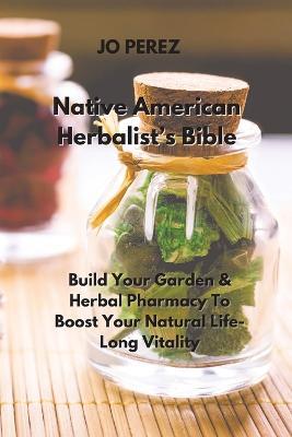 Native American Herbalist's Bible: Build Your Garden & Herbal Pharmacy To Boost Your Natural Life-Long Vitality - Jo Perez - cover
