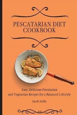 Pescatarian Diet Cookbook: Easy, Delicious Pescatarian and Vegetarian Recipes for a Balanced Lifestyle - Jacob Aiello - cover