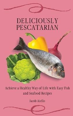 Deliciously Pescatarian: Achieve a Healthy Way of Life with Easy Fish and Seafood Recipes - Jacob Aiello - cover