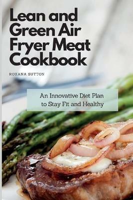 Lean and Green Air Fryer Meat Cookbook: An Innovative Diet Plan to Stay Fit and Healthy - Roxana Sutton - cover