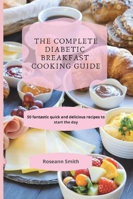 The Complete Diabetic Breakfast Cooking Guide: 50 fantastic quick and delicious recipes to start the day - Roseann Smith - cover