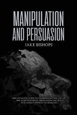 Manipulation and Persuasion: The Ultimate Guide to Understand the Art of the Most Powerful Persuasion Tactics and Mind Control Techniques - Jake Bishops - cover