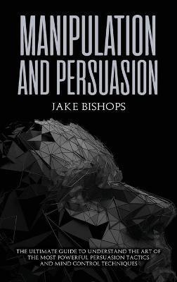 Manipulation and Persuasion: The Ultimate Guide to Understand the Art of the Most Powerful Persuasion Tactics and Mind Control Techniques - Jake Bishops - cover