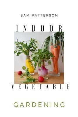 Indoor Vegetable Gardening: Creative Ways to Grow Herbs, Fruits, and Vegetables in Your Home - Sam Patterson - cover