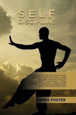 Self-Discipline: A Definitive Guide On How To Be Happier, Achieve Goals, And Become Productive By Disciplining Your Mind. Learn How Self-Control Works And Beat Procrastination - James Foster - cover
