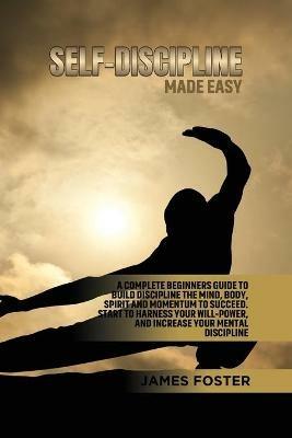 Self-Discipline Made Easy: A Complete Beginners Guide to Build Discipline the Mind, Body, Spirit and Momentum to Succeed. Start to Harness Your Will-Power, And Increase Your Mental discipline - James Foster - cover