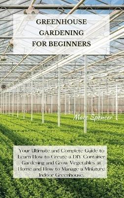 Greenhouse Gardening for Beginners: Your Ultimate and Complete Guide to Learn How to Create a DIY Container Gardening and Grow Vegetables at Home and How to Manage a Miniature Indoor Greenhouse. - Marc Spencer - cover