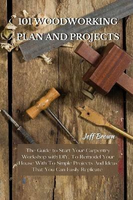 101 Woodworking Plan and Projects: The Guide to Start Your Carpentry Workshop with DIY, To Remodel Your House With To Simple Projects And Ideas That You Can Easily Replicate - Jeff Brown - cover