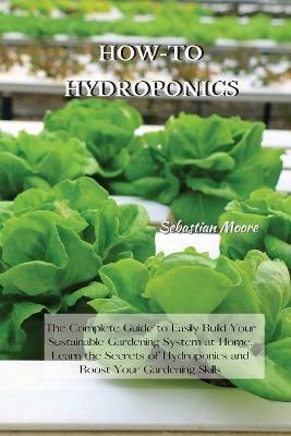 How-To Hydroponics: The Complete Guide to Easily Build Your Sustainable Gardening System at Home. Learn the Secrets of Hydroponics and Boost Your Gardening Skills - Sebastian Moore - cover