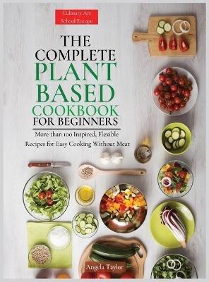 The Complete Plant Based Cookbook for Beginners: More than 100 Inspired, Flexible Recipes for Easy Cooking Without Meat. - Angela Taylor - cover