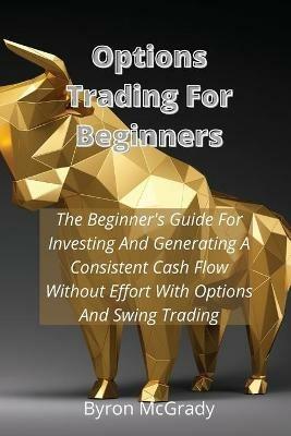Options Trading For Beginners: The Beginner's Guide For Investing And Generating A Consistent Cash Flow Without Effort With Options And Swing Trading - Byron McGrady - cover