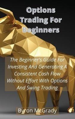 Options Trading For Beginners: The Beginner's Guide For Investing And Generating A Consistent Cash Flow Without Effort With Options And Swing Trading - Byron McGrady - cover