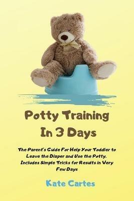 Potty Training In 3 Days: The Parent's Guide For Help Your Toddler to Leave the Diaper and Use the Potty. Includes Simple Tricks for Results in Very Few Days - Kate Cartes - cover