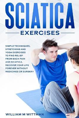 Sciatica Exercises: Simple Techniques, Stretching and Yoga Exercises to Find Relief From Back Pain and Sciatica. Ricover your Life Forever Without Drugs or Surgery - William M Wittmann - cover