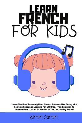 Learn French for Kids: Learn The Most Commonly Used French Grammar Like Crazy With Exciting Language Lessons for Children. From Beginner To Intermediate. Listen On The Go, In The Car, During Travel - Airon Caron - cover
