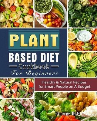 Plant Based Diet Cookbook For Beginners: Healthy & Natural Recipes for Smart People on A Budget - George Hall - cover