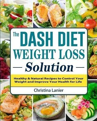 The Dash Diet Weight Loss Solution: Healthy & Natural Recipes to Control Your Weight and Improve Your Health for Life - Christina Lanier - cover