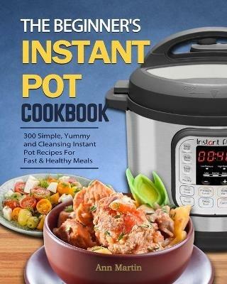 The Beginner's Instant Pot Cookbook: 300 Simple, Yummy and Cleansing Instant Pot Recipes For Fast & Healthy Meals - Ann Martin - cover